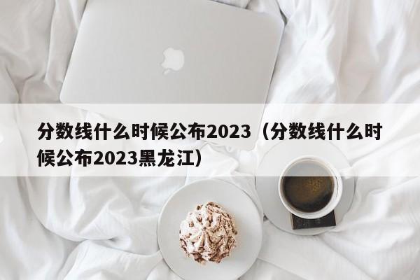 分数线什么时候公布2023（分数线什么时候公布2023黑龙江）