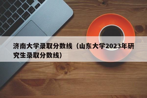 济南大学录取分数线（山东大学2023年研究生录取分数线）