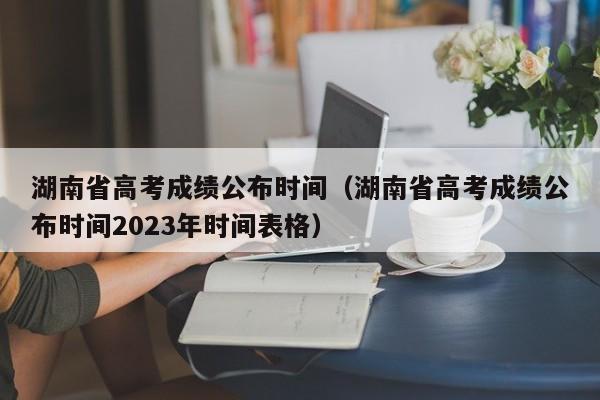 湖南省高考成绩公布时间（湖南省高考成绩公布时间2023年时间表格）