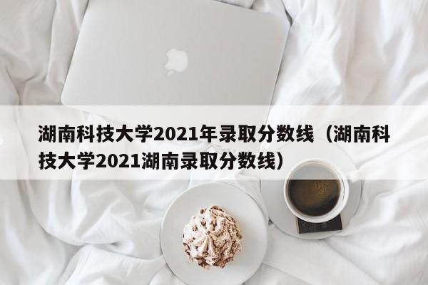 湖南科技大学2021年录取分数线（湖南科技大学2021湖南录取分数线）