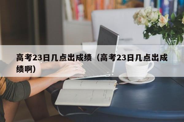 高考23日几点出成绩（高考23日几点出成绩啊）