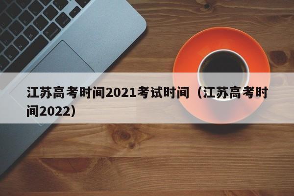 江苏高考时间2021考试时间（江苏高考时间2022）