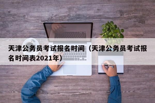 天津公务员考试报名时间（天津公务员考试报名时间表2021年）