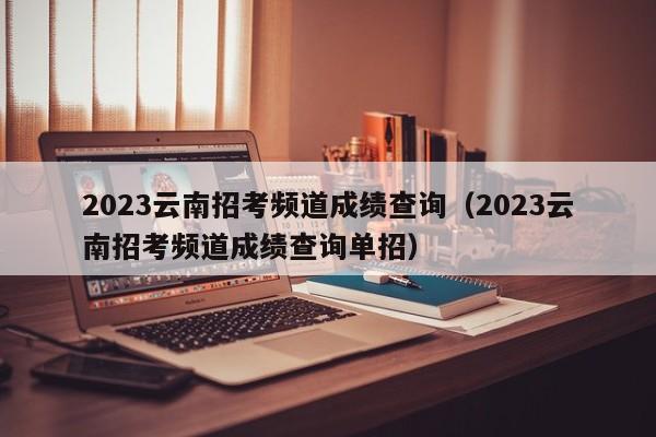 2023云南招考频道成绩查询（2023云南招考频道成绩查询单招）