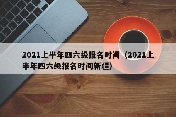 2021上半年四六级报名时间（2021上半年四六级报名时间新疆）