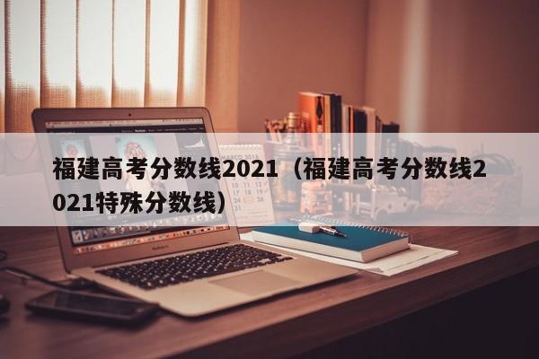 福建高考分数线2021（福建高考分数线2021特殊分数线）