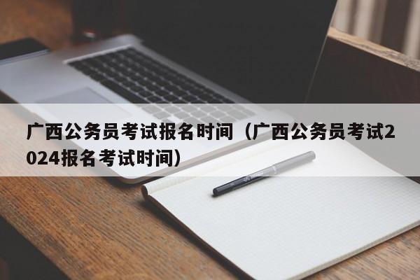 广西公务员考试报名时间（广西公务员考试2024报名考试时间）