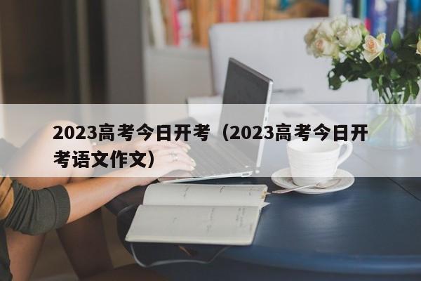 2023高考今日开考（2023高考今日开考语文作文）