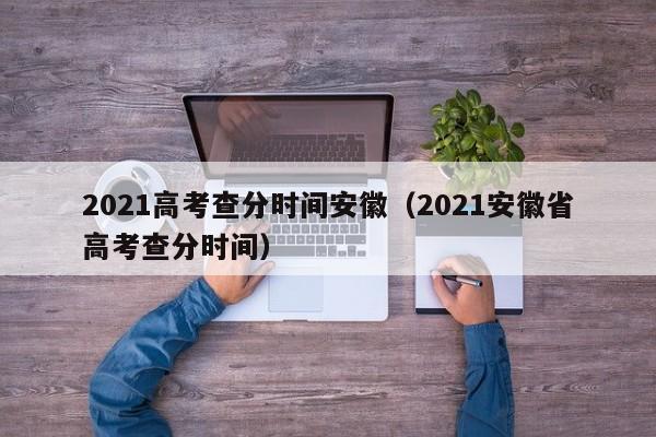 2021高考查分时间安徽（2021安徽省高考查分时间）