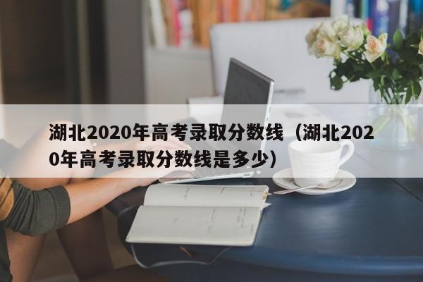 湖北2020年高考录取分数线（湖北2020年高考录取分数线是多少）