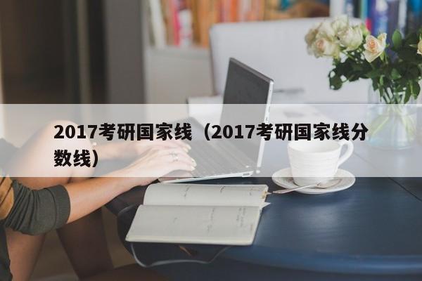 2017考研国家线（2017考研国家线分数线）