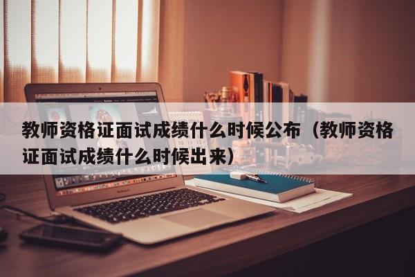 教师资格证面试成绩什么时候公布（教师资格证面试成绩什么时候出来）