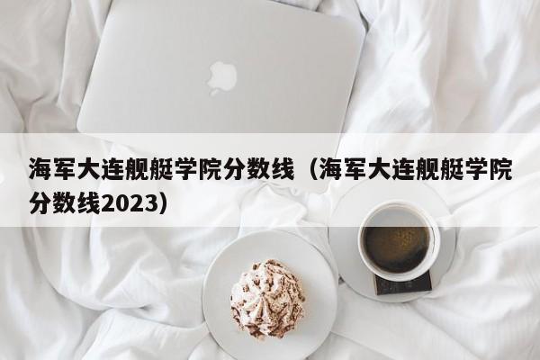 海军大连舰艇学院分数线（海军大连舰艇学院分数线2023）