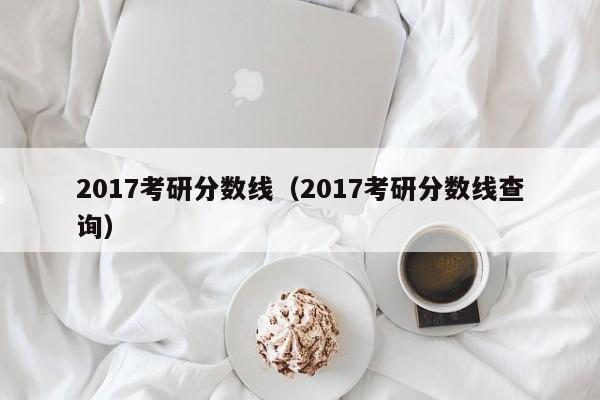 2017考研分数线（2017考研分数线查询）