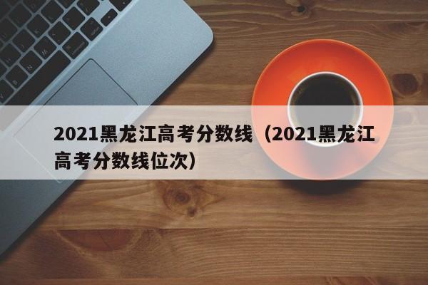 2021黑龙江高考分数线（2021黑龙江高考分数线位次）