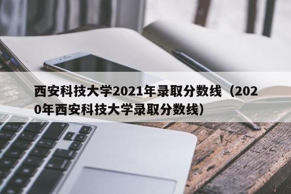 西安科技大学2021年录取分数线（2020年西安科技大学录取分数线）