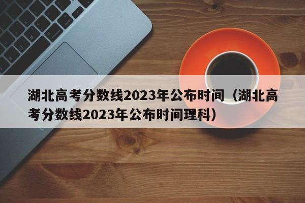 湖北高考分数线2023年公布时间（湖北高考分数线2023年公布时间理科）