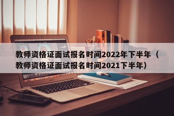 教师资格证面试报名时间2022年下半年（教师资格证面试报名时间2021下半年）