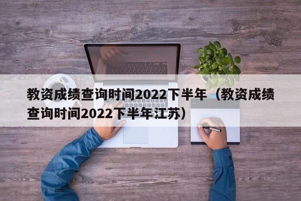 教资成绩查询时间2022下半年（教资成绩查询时间2022下半年江苏）