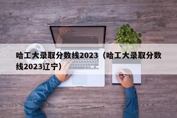 哈工大录取分数线2023（哈工大录取分数线2023辽宁）