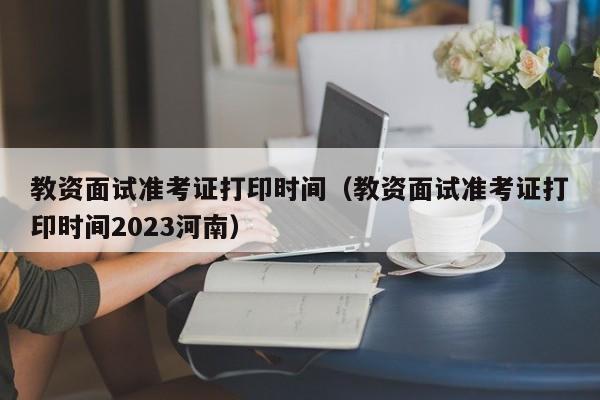 教资面试准考证打印时间（教资面试准考证打印时间2023河南）