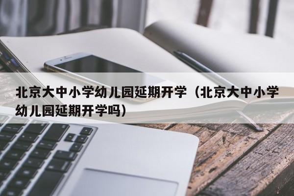 北京大中小学幼儿园延期开学（北京大中小学幼儿园延期开学吗）