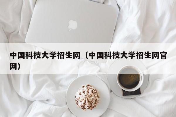 中国科技大学招生网（中国科技大学招生网官网）