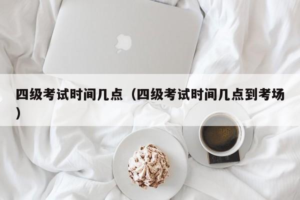 四级考试时间几点（四级考试时间几点到考场）