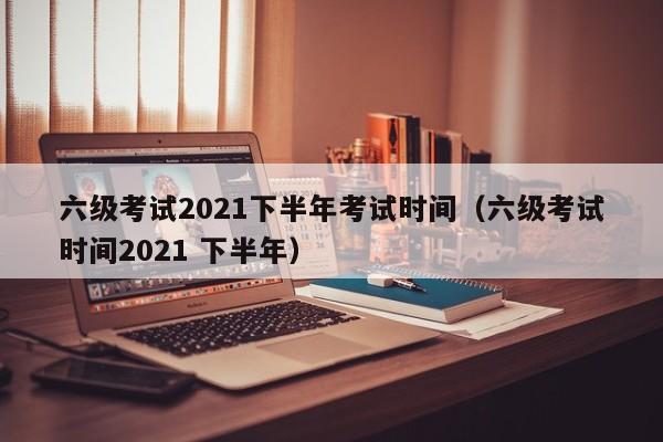 六级考试2021下半年考试时间（六级考试时间2021 下半年）