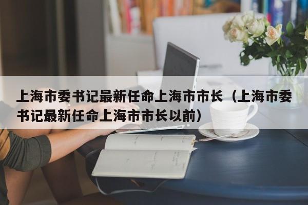 上海市委书记最新任命上海市市长（上海市委书记最新任命上海市市长以前）