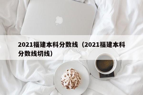 2021福建本科分数线（2021福建本科分数线切线）