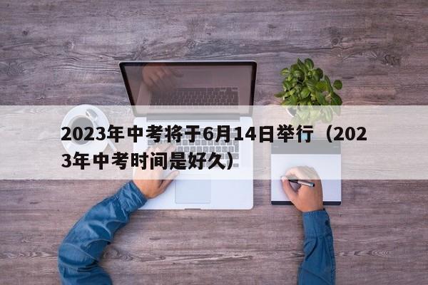 2023年中考将于6月14日举行（2023年中考时间是好久）