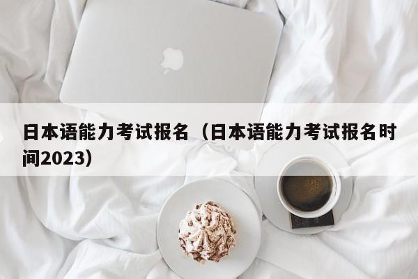 日本语能力考试报名（日本语能力考试报名时间2023）