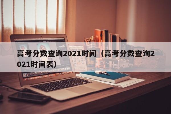 高考分数查询2021时间（高考分数查询2021时间表）