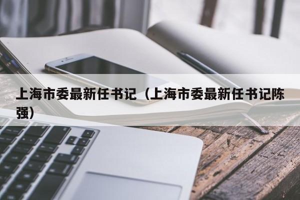 上海市委最新任书记（上海市委最新任书记陈强）