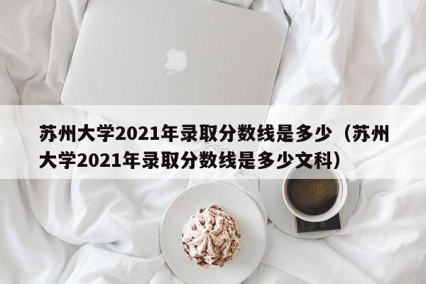 苏州大学2021年录取分数线是多少（苏州大学2021年录取分数线是多少文科）