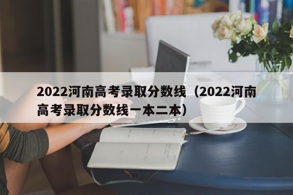 2022河南高考录取分数线（2022河南高考录取分数线一本二本）