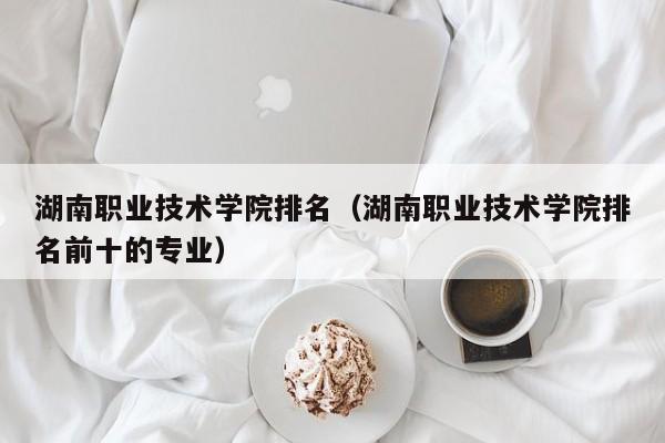 湖南职业技术学院排名（湖南职业技术学院排名前十的专业）