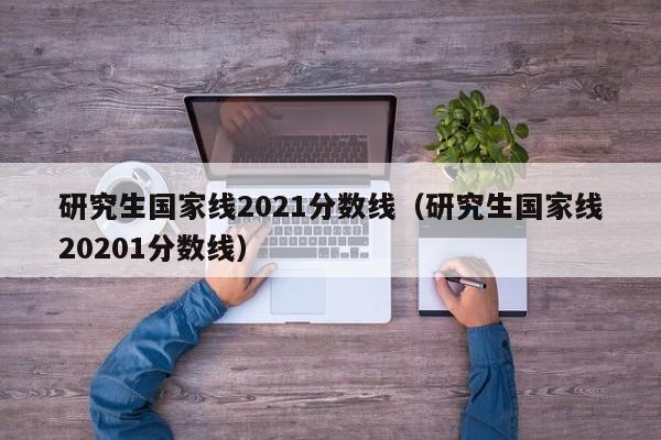 研究生国家线2021分数线（研究生国家线20201分数线）