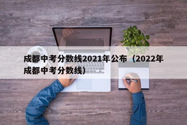 成都中考分数线2021年公布（2022年成都中考分数线）