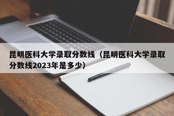 昆明医科大学录取分数线（昆明医科大学录取分数线2023年是多少）