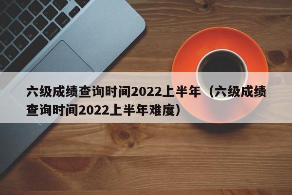 六级成绩查询时间2022上半年（六级成绩查询时间2022上半年难度）