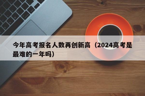 今年高考报名人数再创新高（2024高考是最难的一年吗）