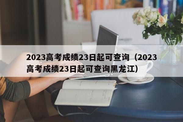 2023高考成绩23日起可查询（2023高考成绩23日起可查询黑龙江）