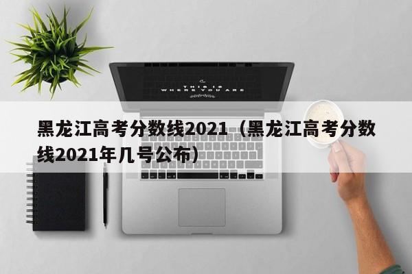 黑龙江高考分数线2021（黑龙江高考分数线2021年几号公布）