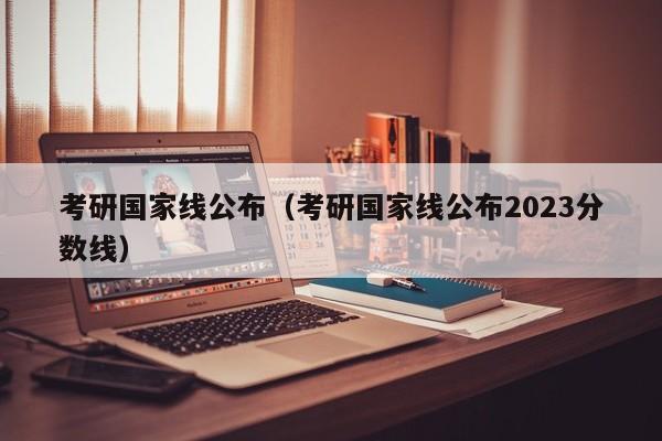 考研国家线公布（考研国家线公布2023分数线）