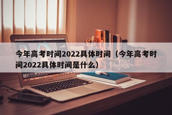 今年高考时间2022具体时间（今年高考时间2022具体时间是什么）