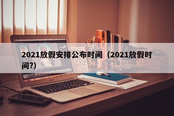 2021放假安排公布时间（2021放假时间?）