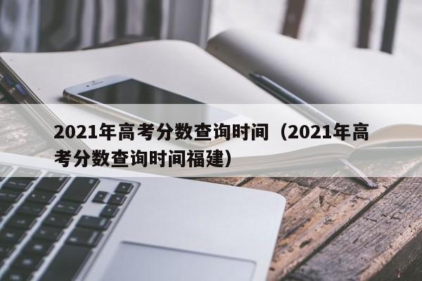 2021年高考分数查询时间（2021年高考分数查询时间福建）