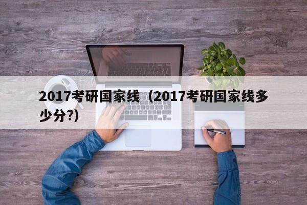 2017考研国家线（2017考研国家线多少分?）